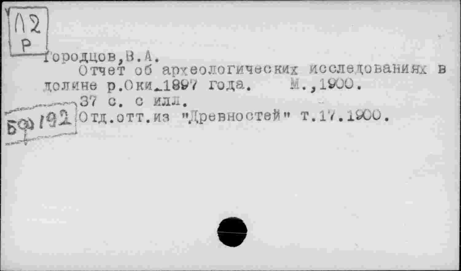 ﻿ч
l\ 2
ї'ородцов,В.А.
Отчет об археологических долине р.Оки_1897 года. М ..->37 с. с илл.
Отд.ОТТ.из «Древностей”
исследованиях в ,1VOO.
'.17.1SOO.